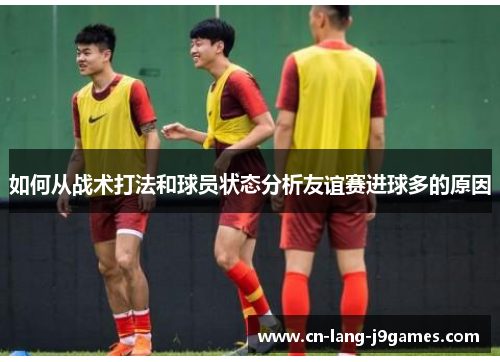 如何从战术打法和球员状态分析友谊赛进球多的原因