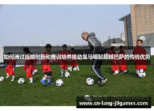 如何通过战略创新和青训培养推动皇马崛起超越巴萨的传统优势