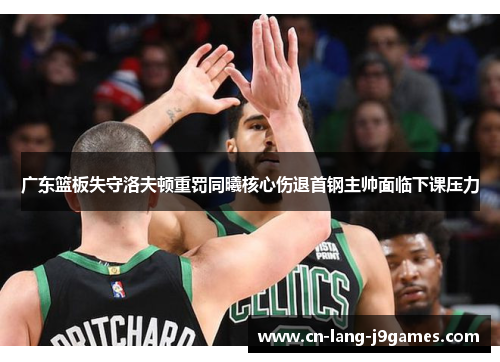 广东篮板失守洛夫顿重罚同曦核心伤退首钢主帅面临下课压力