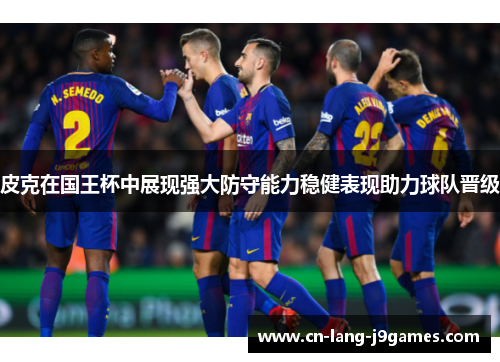 皮克在国王杯中展现强大防守能力稳健表现助力球队晋级