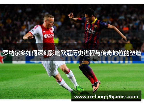 罗纳尔多如何深刻影响欧冠历史进程与传奇地位的塑造