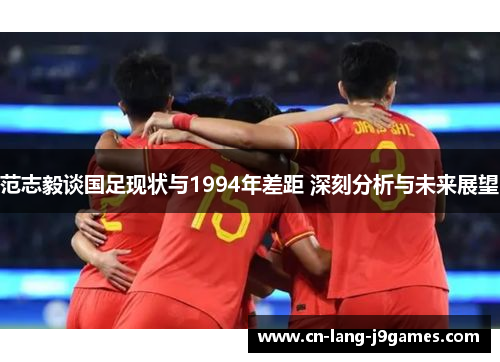 范志毅谈国足现状与1994年差距 深刻分析与未来展望
