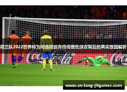 荷兰队2022世界杯为何选择放弃传统橙色球衣背后的真实原因解析