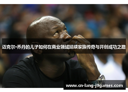 迈克尔·乔丹的儿子如何在商业领域延续家族传奇与开创成功之路