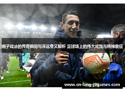 帽子戏法的传奇瞬间与深远意义解析 足球场上的伟大成就与精神象征