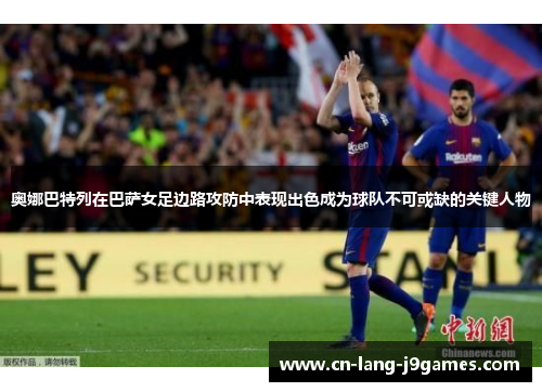 奥娜巴特列在巴萨女足边路攻防中表现出色成为球队不可或缺的关键人物